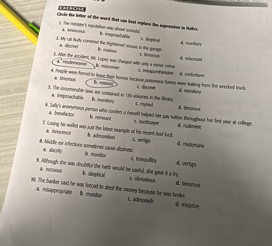 EXERCISE
Circle the letter of the word that can best replace the expression in italics.
1. The minister's reputation was above scandal.
a. innocuous b. irreproachable c. skeptical d. monitory
2. My cat Rudy comered the frightened mouse in the garage.
a. discreet b. noxious c. timorous d. miscreant
3. After the accident, Mr. Lopez was charged with only a minor crime.
a misdemeanor b. misnomer c. misapprehension d. misfortune
4. People were forced to leave their homes because poisonous fumes were leaking from the wrecked truck.
a. timorous b. noxious c. discreet d. monitory
5. The innumerable laws are contained in 136 volumes in the library.
a. irreproachable b. monitory c. myriad d. timorous
6. Sally's anonymous person who confers a benefit helped her pay tuition throughout her first year at college.
a. benefactor b. remnant c. soothsayer d. rudiment
7. Losing his wallet was just the latest example of his recent bød luck.
a. innocence b. admonition c. vertigo d. misfortune
8. Middle ear infections sometimes cause dizziness.
a. alacrity b. monitor c. tranquillity d. vertigo
9. Although she was doubtful the herb would be useful, she gave it a try.
a. nocuous b. skeptical c. obnoxious d. timorous
10. The banker said he was forced to steal the money because he was broke.
a. misappropriate b. monitor c. admonish d. misprize
