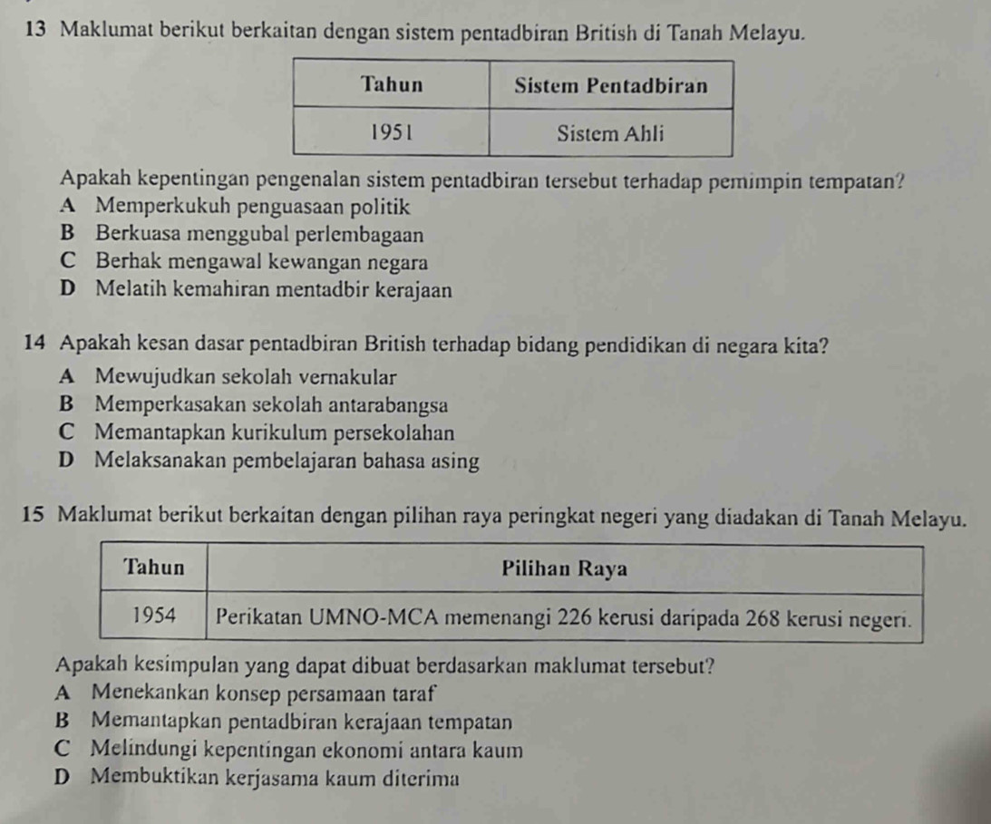 Maklumat berikut berkaitan dengan sistem pentadbiran British di Tanah Melayu.
Apakah kepentingan pengenalan sistem pentadbiran tersebut terhadap pemimpin tempatan?
A Memperkukuh penguasaan politik
B Berkuasa menggubal perlembagaan
C Berhak mengawal kewangan negara
D Melatih kemahiran mentadbir kerajaan
14 Apakah kesan dasar pentadbiran British terhadap bidang pendidikan di negara kita?
A Mewujudkan sekolah vernakular
B Memperkasakan sekolah antarabangsa
C Memantapkan kurikulum persekolahan
D Melaksanakan pembelajaran bahasa asing
15 Maklumat berikut berkaitan dengan pilihan raya peringkat negeri yang diadakan di Tanah Melayu.
Apakah kesimpulan yang dapat dibuat berdasarkan maklumat tersebut?
A Menekankan konsep persamaan taraf
B Memantapkan pentadbiran kerajaan tempatan
C Melindungi kepentingan ekonomi antara kaum
D Membuktikan kerjasama kaum diterima