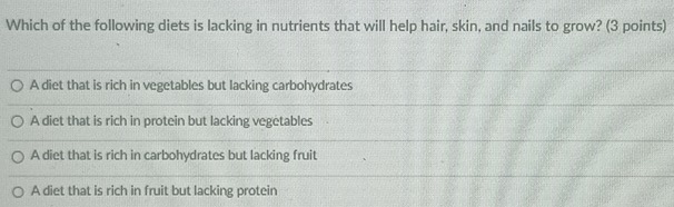 Which of the following diets is lacking in nutrients that will help hair, skin, and nails to grow? (3 points)
A diet that is rich in vegetables but lacking carbohydrates
A diet that is rich in protein but lacking vegetables
A diet that is rich in carbohydrates but lacking fruit
A diet that is rich in fruit but lacking protein