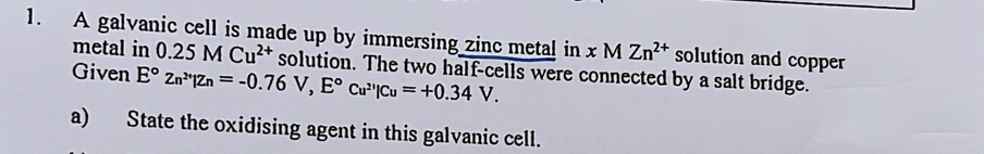 A galvanic cell is made up by immersing zinc metal in xMZn^(2+) solution and copper 
metal in 0.25MCu^(2+) solution. The two half-cells were connected by a salt bridge. 
Given E°zn^(2+)|zn=-0.76V, E°cu^(2+)|cu=+0.34V. 
a) State the oxidising agent in this galvanic cell.