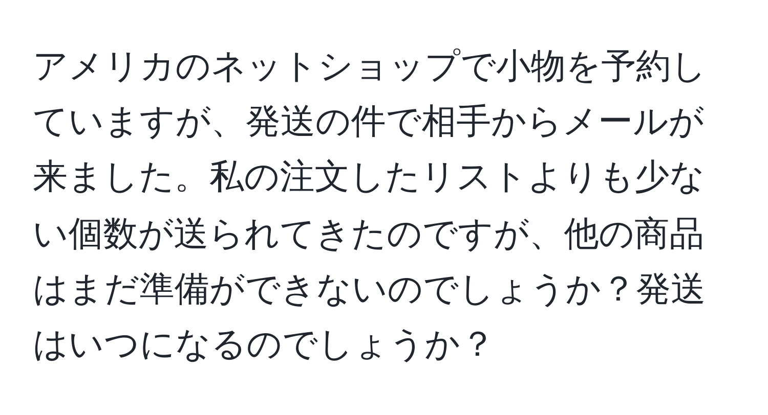 アメリカのネットショップで小物を予約していますが、発送の件で相手からメールが来ました。私の注文したリストよりも少ない個数が送られてきたのですが、他の商品はまだ準備ができないのでしょうか？発送はいつになるのでしょうか？