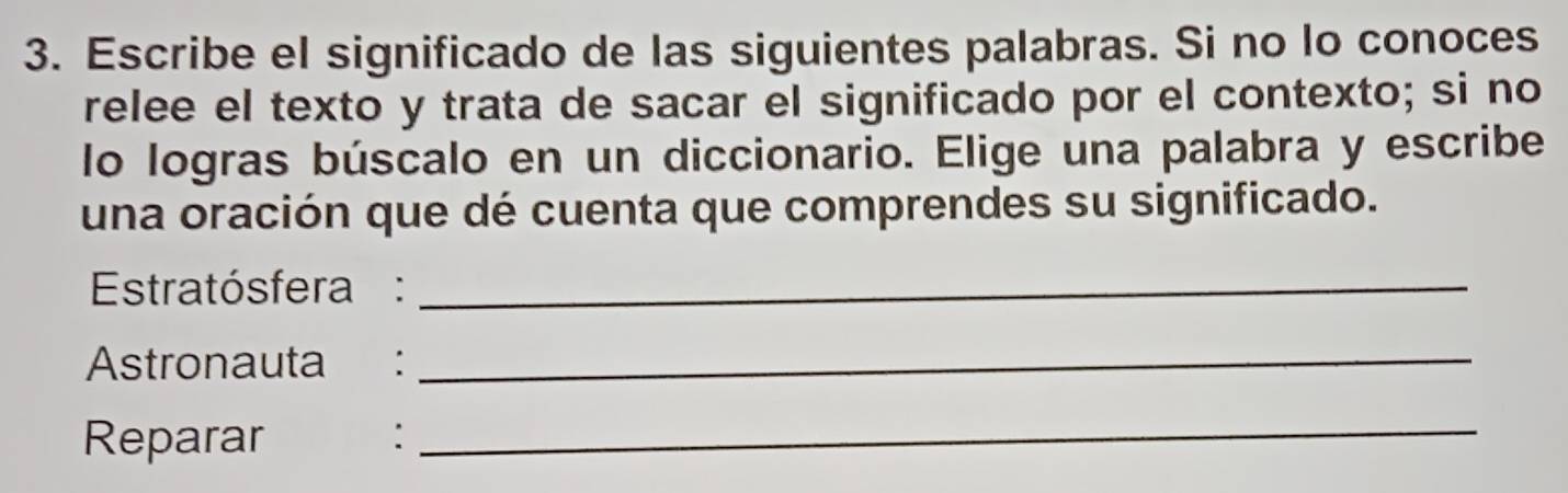 Escribe el significado de las siguientes palabras. Si no lo conoces 
relee el texto y trata de sacar el significado por el contexto; si no 
lo logras búscalo en un diccionario. Elige una palabra y escribe 
una oración que dé cuenta que comprendes su significado. 
Estratósfera:_ 
Astronauta :_ 
Reparar : 
_