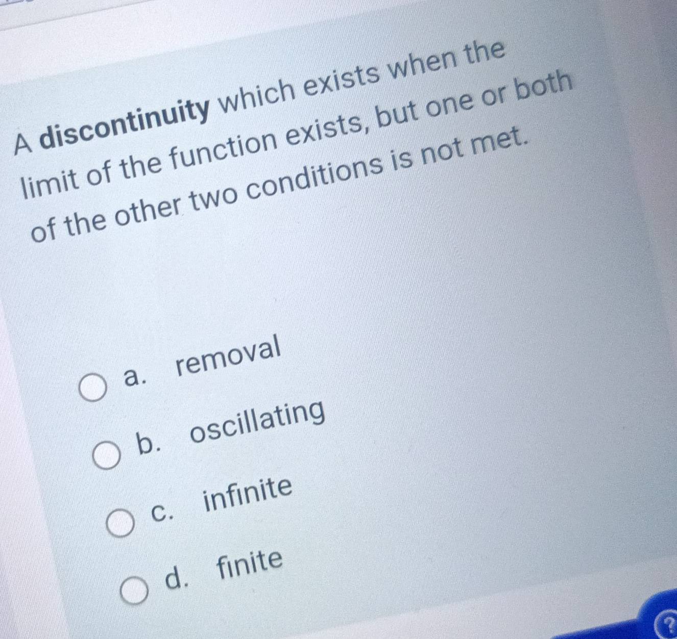 A discontinuity which exists when the
limit of the function exists, but one or both
of the other two conditions is not met.
a. removal
b. oscillating
c. infinite
d. finite
?