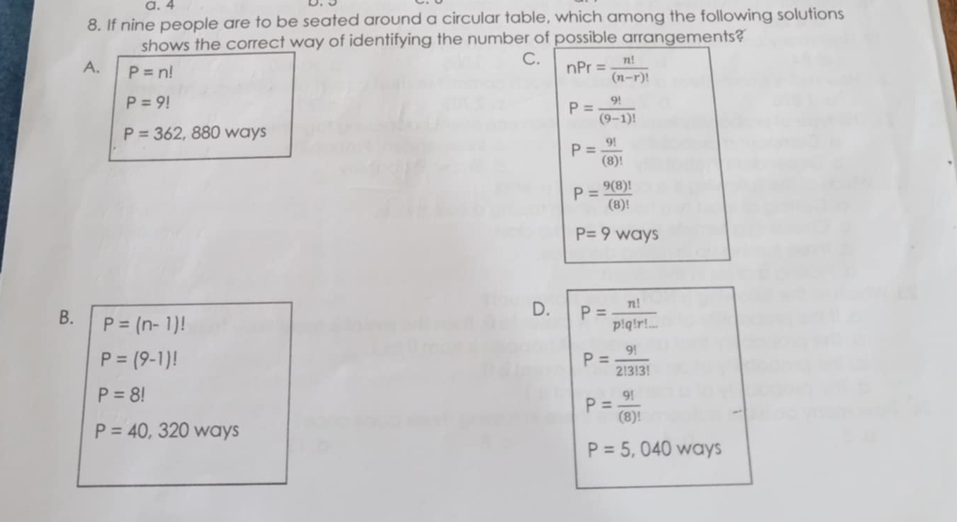 a. 4
8. If nine people are to be seated around a circular table, which among the following solutions
shows the correct way of identifying the number of possible arrangements?
A. P=n!
C. nPr= n!/(n-r)! 
P=9!
P= 9!/(9-1)! 
P=362,880ways
P= 9!/(8)! 
P= 9(8)!/(8)! 
P=9ways
D. P= n!/p!q!r!... 
B. P=(n-1)!
P=(9-1)!
P= 9!/2!3!3! 
P=8!
P= 9!/(8)! 
P=40,320 ways
P=5,040ways