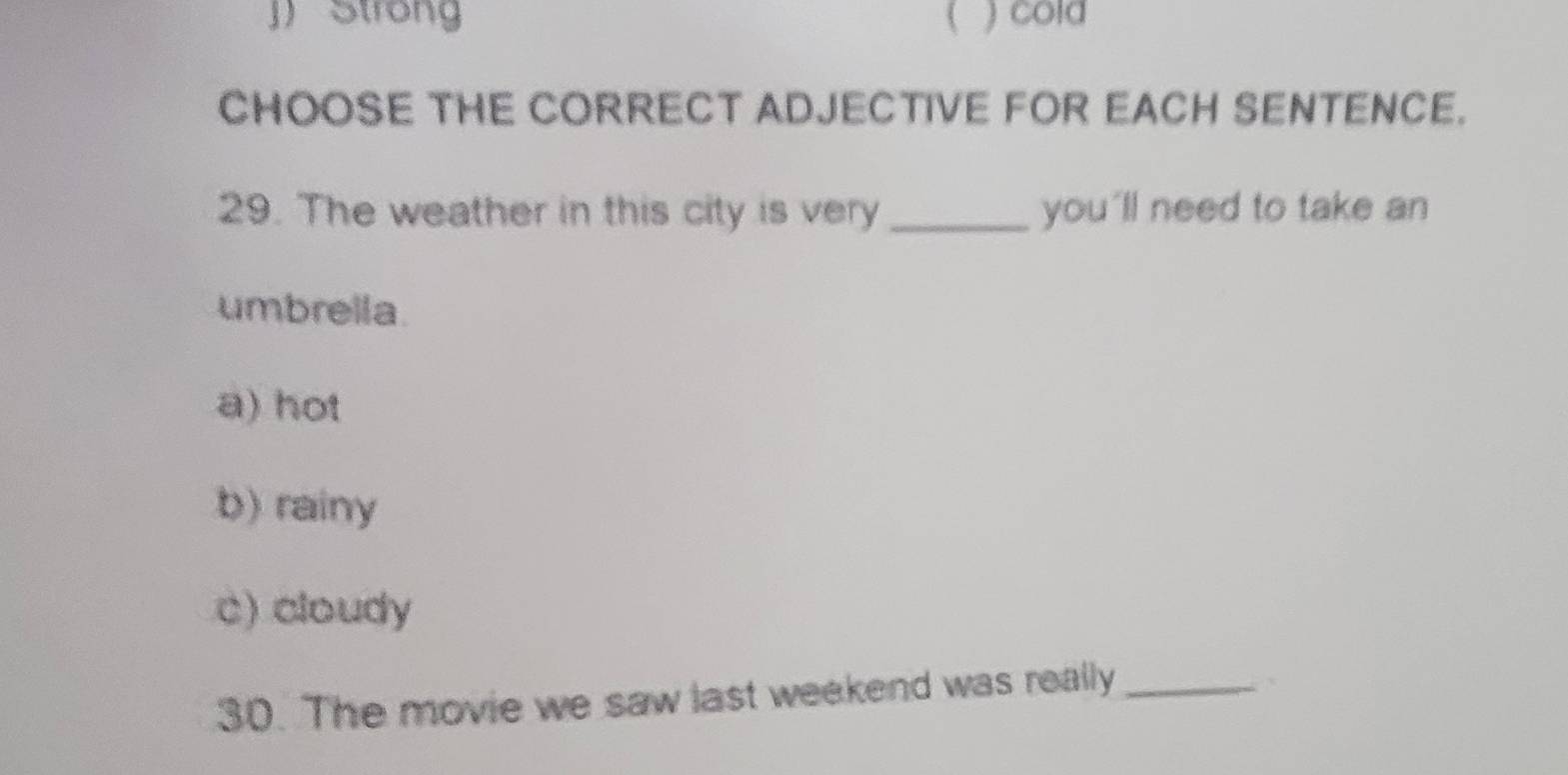 J) Strong ( ) cold
CHOOSE THE CORRECT ADJECTIVE FOR EACH SENTENCE.
29. The weather in this city is very_ you'll need to take an
umbrella.
a) hot
b) rainy
c) cloudy
30. The movie we saw last weekend was really_