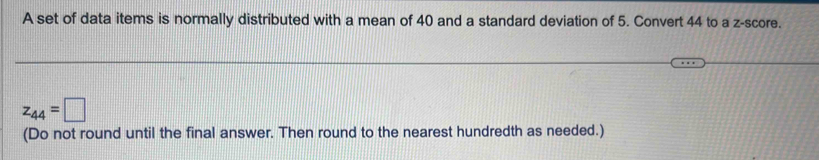 A set of data items is normally distributed with a mean of 40 and a standard deviation of 5. Convert 44 to a z-score.
z_44=□
(Do not round until the final answer. Then round to the nearest hundredth as needed.)