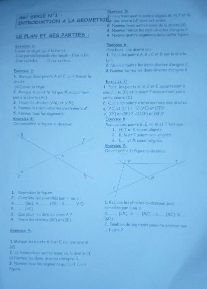 AG/ SERIE N°1 : Exercice 5
INTRODUCTION A LA GEOMETRIE ür une dreite (d) dans cet ordre  Construis quatre points alignés M, N, P et Q 
2. Nomme trois autres noms de la dreite (d)
3 .  Nomme toutes les demi-droites d'orgine   
LE PLAN ET SES PARTIES : 4. Namme quatre segments dans cette figure
Exercice 6:
Exercice 1: Donne un objet qui à la forme  Construis une draite (n )
D'un parsllé lépipède rectangle - D'un cube. 1. Place les points A, B : C et D sur la droite
(yr).
-D'un evéndre  - D'une sphère 2. Nomme toutes les demi-droites d'arigine C.
Exercice 2 3. Nomme toutes les dem-droites d'arigine 8
droite 1. Morque deux points A et C puis tracer la Exercice 7:
(AC) avec la règle
2. Marque le point M tel que M n'appartient 1. Place les points A, B, C et E appartenant à
pas à la droite (AC) cette droite (D) une droite (D) et le point F n'appartient pas à
3. Trace les droites (AM) et (CM). 2. Quels les points dintersections des droites
4. Nomme les demi-droites d'extrémité M a) (AC) et (CF) ? b) (AE) et (CF)?
Exercice 3: 5 Nomme tous les seoments. c) (CE) et (BF) ? d) (CF) et (BF)?
On considère la figure ci-dessous. Exercice 8:
Marque cinq paints B, E, H, M et T tels que :
1. H. T et 8 soient alignes
2. B. M et T soient non- alignés
3. E, T et M soient alignes
Exercice 9:
On considère la figure ci-dessous
1. Reproduis la figure.
2. Compléte les pointillés par   ou  v .
A_ (BE); A (CE)：B_ (AC): 1. Recopie les phrases ci-dessous, puis
_(AE) complète par é  oué
3.Que peut- tu dire du peent A (MI). 5.. [I.M,) 5 .… [MI) :9 _[MI]: 5
4. Trace les droites (8C) et (EF). 2. Combien de segments peux-tu nommer sur
Exercice 4: la figure ?
1. Marque les points A:B et É sur une droite
(d)
2. a) Danne deux autres noms de la draite (d)
b) Nomme les demi-draites d'arigine B.
3. Nomme tous les segments qui sont sur la
figure.