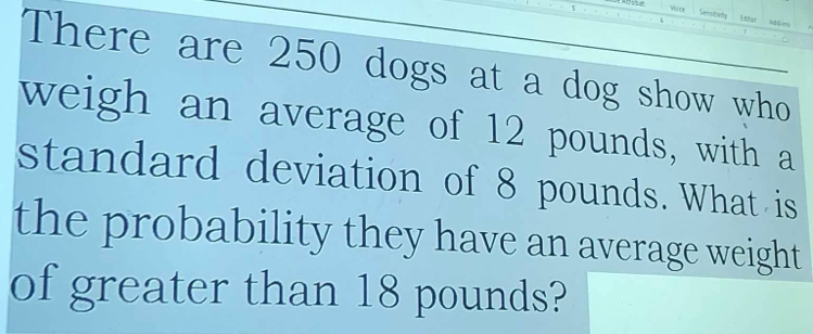 Vsice Secotuy Lttar Ald ins 
There are 250 dogs at a dog show who 
weigh an average of 12 pounds, with a 
standard deviation of 8 pounds. What is 
the probability they have an average weight 
of greater than 18 pounds?