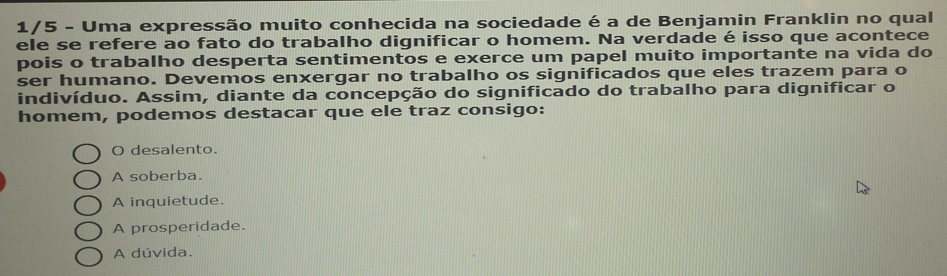 1/5 - Uma expressão muito conhecida na sociedade é a de Benjamin Franklin no qual
ele se refere ao fato do trabalho dignificar o homem. Na verdade é isso que acontece
pois o trabalho desperta sentimentos e exerce um papel muito importante na vida do
ser humano. Devemos enxergar no trabalho os significados que eles trazem para o
indivíduo. Assim, diante da concepção do significado do trabalho para dignificar o
homem, podemos destacar que ele traz consigo:
O desalento.
A soberba.
A inquietude.
A prosperidade.
A dúvida.