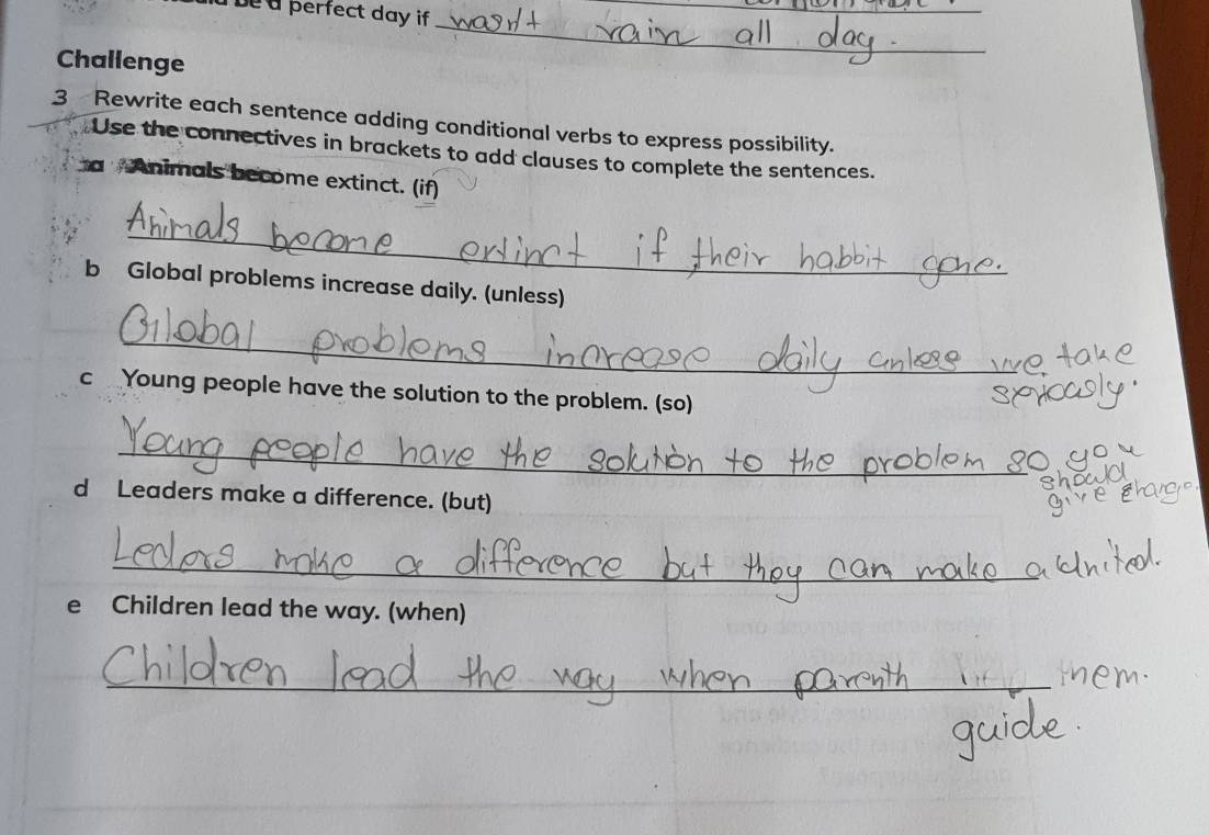 be a perfect day if 
_ 
Challenge 
_ 
3 Rewrite each sentence adding conditional verbs to express possibility. 
Use the connectives in brackets to add clauses to complete the sentences. 
a Animals become extinct. (if) 
_ 
b Global problems increase daily. (unless) 
_ 
c Young people have the solution to the problem. (so) 
_ 
d Leaders make a difference. (but) 
_ 
e Children lead the way. (when) 
_