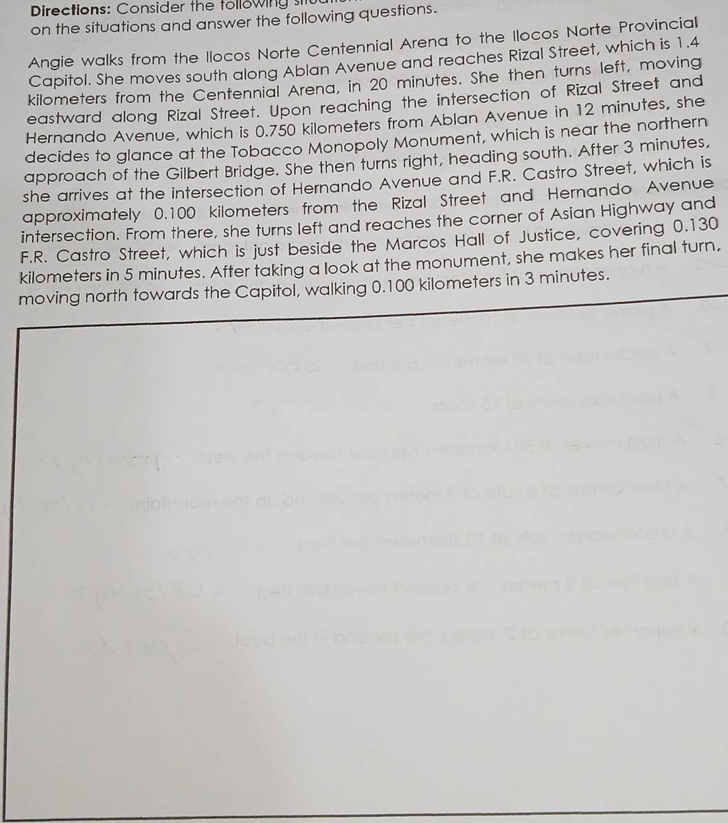 Directions: Consider the following st 
on the situations and answer the following questions. 
Angie walks from the Ilocos Norte Centennial Arena to the Ilocos Norte Provincial 
Capitol. She moves south along Ablan Avenue and reaches Rizal Street, which is 1.4
kilometers from the Centennial Arena, in 20 minutes. She then turns left, moving 
eastward along Rizal Street. Upon reaching the intersection of Rizal Street and 
Hernando Avenue, which is 0.750 kilometers from Ablan Avenue in 12 minutes, she 
decides to glance at the Tobacco Monopoly Monument, which is near the northern 
approach of the Gilbert Bridge. She then turns right, heading south. After 3 minutes, 
she arrives at the intersection of Hernando Avenue and F.R. Castro Street, which is 
approximately 0.100 kilometers from the Rizal Street and Hernando Avenue 
intersection. From there, she turns left and reaches the corner of Asian Highway and 
F.R. Castro Street, which is just beside the Marcos Hall of Justice, covering 0.130
kilometers in 5 minutes. After taking a look at the monument, she makes her final turn, 
moving north towards the Capitol, walking 0.100 kilometers in 3 minutes.