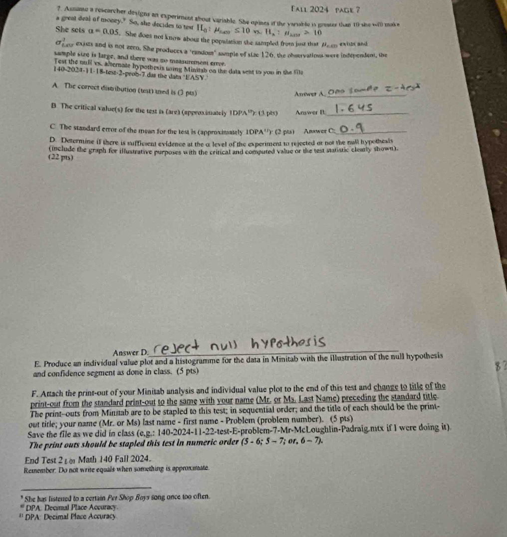 Fall 2024 page ?
?. Assume a rescarcher designs an experiment about variable. She opines if the variable is preater than 19 she w(i) make
a great deal of money." So, she decides to test H_0:mu _(u)≤ 10n,H_a:mu _201>10
She sots alpha =0.05 She does not know abour the population she sampled from just that mu _c0 exiss and
sigma _1^(1 ey exists and is not zero. She produces a 'random" sample of size 126, the observations were independent, the
sample size is large, and there was no measurement error.
Test the mull vs, afternate hypothesis using Minitab on the data sent to you in the file
140-202 -11-18-test-2 2-prob-7 dar the data *EASY 
A. The correct distribution (test) used is (3 pts)
Answer A._
B. The critical value(s) for the test is (are) (approximately IDPA^10)) (3 pts) Answer B_
C. The standard error of the mean for the test is (approximately 10PA'') (2 pts) Answer C_
D. Determine if there is sufficent evidence at the a level of the experiment to rejected or not the null hypothesis
(include the graph for illustrative purposes with the critical and computed value or the test statistic clearly shown).
(22 pts)
Answer D._
E. Produce an individual value plot and a histogramme for the data in Minitab with the illustration of the null hypothesis
and confidence segment as done in class. (5 pts)
F. Attach the print-out of your Minitab analysis and individual value plot to the end of this test and change to title of the
print-out from the standard print-out to the same with your name (Mr. or Ms. Last Name) preceding the standard title.
The print--outs from Minitab are to be stapled to this test; in sequential order; and the title of each should be the print-
out title; your name (Mr. or Ms) last name - first name - Problem (problem number). (5 pts)
Save the file as we did in class (e,g,:140-2024-11-22 -test-E-problem-7-Mr-McLoughlin-Padraig.mtx if I were doing it)
The print outs should be stapled this test in numeric order (5-6;5-7; or, 6-7).
End Test 2 ε  Math 140 Fall 2024.
Remember. Do not write equals when something is approximate.
_
She has listened to a certain Per Shop Boys song once too often.
DPA Decinal Place Accuracy.
'' DPA: Decimal Place Accuracy