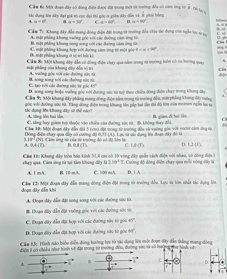 Một đoạn dây có dòng điện được đặt trong một từ trường đều có cảm ứng từ vector B , Đề lực ty
tác dụng lên dây đạt giá trị cực đại thì góc α giữa dây dẫn và vector B phái bằng
A. alpha =0^0. B. alpha =30°. C. alpha =60°. D. alpha =90°. A. ti l Môme
Câu 7: Khung dây dẫn mang dòng điện đặt trong từ trường đều chịu tác dụng của ngẫu lực từ kh B. có C. có
A. mặt phẳng khung vuông góc với các đường cảm ứng từ. D. ph
B. mặt phẳng khung song song với các đường cảm ứng từ. Câu 1
C. mặt phẳng khung hợp với đường cảm ứng từ một góc 0 <90°. ứng ti
D. mặt phẳng khung ở vị trí bắt ki. lớn là
Câu 8: Một khung dây dẫn có dòng điện chạy qua nằm trong từ trường luôn có xu hướng quay A.
mặt phẳng của khung dây đến vị trí Câu
A. vuông góc với các đường sức từ. điện
B. song song với các đường sức từ.
C. tạo với các đường sức từ góc 45°
D. song song hoặc vuông góc với đường sức từ tuỳ theo chiều dòng điện chạy trong khung dây,
Câu 9: Một khung dây phẳng mang dòng điện nằm trong tử trường đều, mặt phẳng khung dây vuông A
góc với đường sức từ. Tăng dòng điện trong khung lên gắp hai lần thì độ lớn của momen ngẫu lực từ
tác dụng lên khung dây sẽ thế nào?
A. tăng lên hai lần. B. giảm đi hai lần.
C
C. tăng hay giảm tuỷ thuộc vào chiều của đường sức từ. D. không thay đổi.
đi
Câu 10: Một đoạn dây dẫn dài 5 (cm) đặt trong từ trường đều và vuông góc với vectơ cảm ứng từ.
Dòng điện chạy qua dây có cường độ 0,75 (A). Lực từ tác dụng lên đoạn dây đó là
3. 10^(-2) (N). Cảm ứng từ của từ trường đó có độ lớn là:
A. 0,4 (T). B. 0,8 (T). C. 1,0 (T). D. 1,2 (T).
A
Câu 11: Khung dây tròn bán kính 31,4 cm có 10 vòng dây quần cách điện với nhau, có dòng điện 
chạy qua. Cảm ứng từ tại tâm khung dây là 2.10^(-5)T T. Cường độ dòng điện chạy qua mỗi vòng dây là
A. l mA. B. 10 mA. C. 100 mA. D. 1 A.
Câu 12: Một đoạn dây dẫn mang dòng điện đặt trong từ trường đều. Lực từ lớn nhất tác dụng lên
đoạn dây dẫn khi
A. Đoạn dây dẫn đặt song song với các đường sức từ.
B. Đoạn dây dẫn đặt vuông góc với các đường sức từ.
C. Đoạn dây dẫn đặt hợp với các đường sức từ góc 45°.
D. Doạn dây dẫn đặt hợp với các đường sức từ góc 60°.
Câu 13: Hình nào biểu diễn dủng hướng lực từ tác dụng lên một đoạn dây dẫn thẳng mang dòng
diện I có chiều như hình vẽ đặt trong từ trường đều, đường sức từ có hướhư hình ẽ: