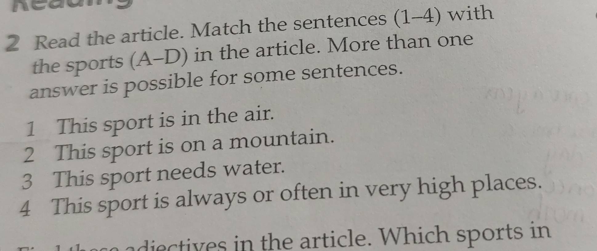 nca 
2 Read the article. Match the sentences (1-4) with 
the sports (A-D) in the article. More than one 
answer is possible for some sentences. 
1 This sport is in the air. 
2 This sport is on a mountain. 
3 This sport needs water. 
4 This sport is always or often in very high places. 
adie ives in the article. Which sports in