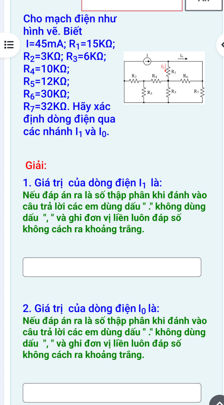 Cho mạch điện như
hình vẽ. Biết
I=45mA;R_1=15KOmega ; a
R_2=3KOmega ;R_3=6KOmega ;
R_4=10KOmega ;
R_5=12KOmega ;
R_6=30KOmega ;
R_7=32KOmega. Hãy xác
định dòng điện qua
các nhánh l_1 và lo.
Giải:
1. Giá trị của dòng điện l_1 là:
Nếu đáp án ra là số thập phân khi đánh vào
câu trả lời các em dùng dấu " .' không dùng
dấu ", " và ghi đơn vị liền luôn đáp số
không cách ra khoảng trắng.
2. Giá trị của dòng điện lọ là:
Nếu đáp án ra là số thập phân khi đánh vào
câu trả lời các em dùng dấu " .' không dùng
dấu ", ' và ghi đơn vị liền luôn đáp số
không cách ra khoảng trắng.