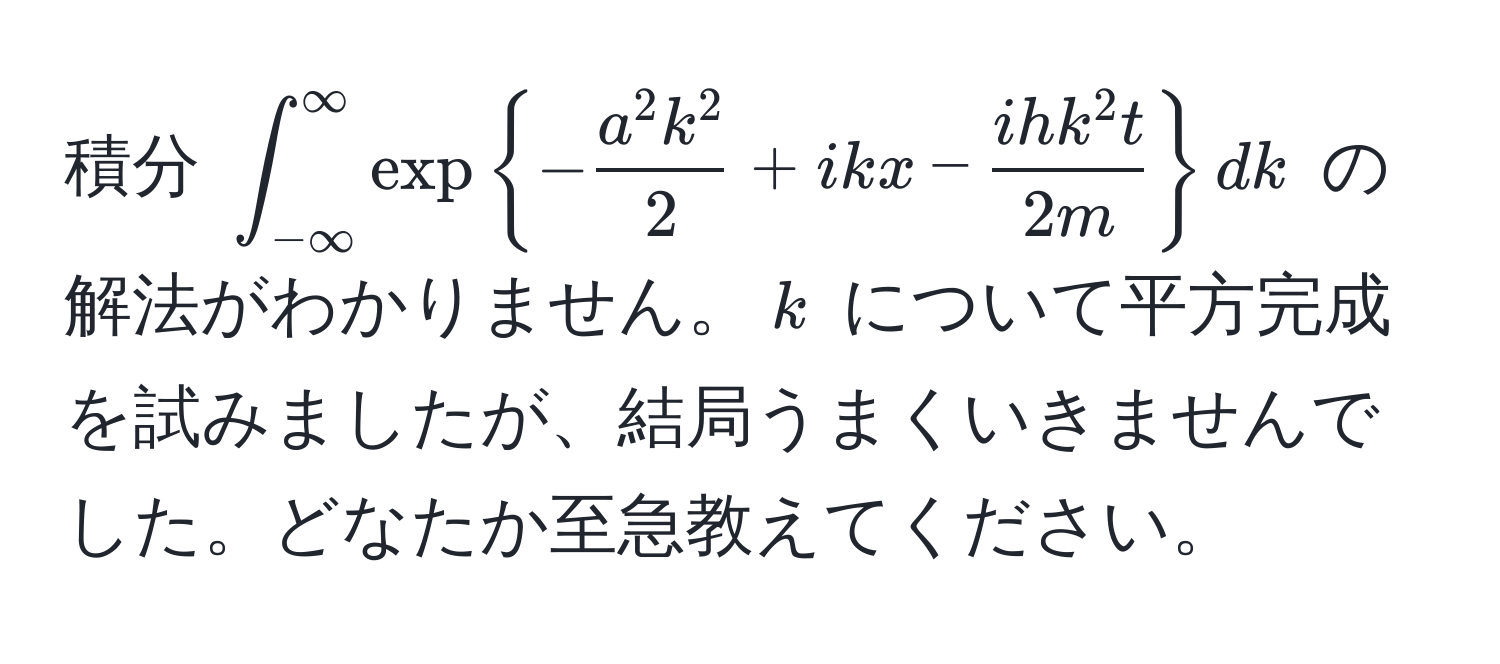 積分 $∈t_(-∈fty)^(∈fty) exp-fraca^(2 k^2)2 + ikx - fracihk^(2 t)2m dk$ の解法がわかりません。$k$ について平方完成を試みましたが、結局うまくいきませんでした。どなたか至急教えてください。