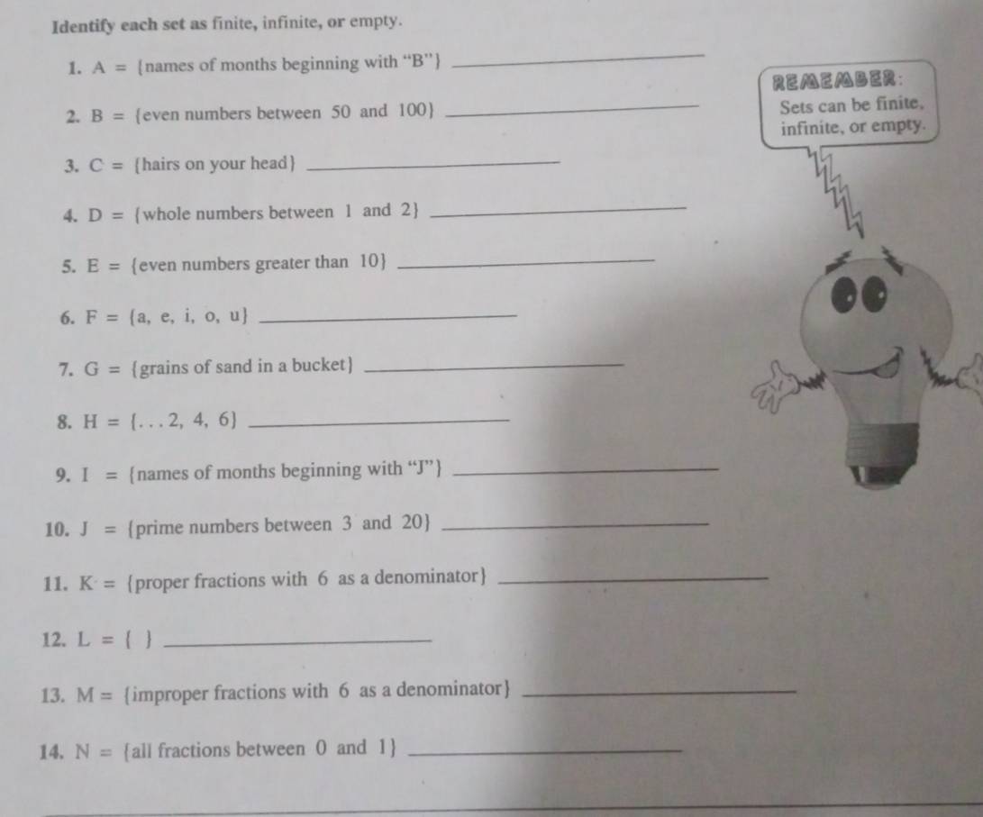 Identify each set as finite, infinite, or empty. 
1. A= names of months beginning with “ B ” 
_ 
2. B= even numbers between 50 and 100  
_ 
3. C= hairs on your head 
_ 
4. D= whole numbers between 1 and 2
_ 
5. E= even numbers greater than 10
_ 
6. F= a ,e,i,o,u _ 
7. G= grains of sand in a bucket _ 
8. H= ...2,4,6 _ 
9. I= names of months beginning with “ J ”_ 
10. J= prime numbers between 3 and 20 _ 
11. K· = proper fractions with 6 as a denominator_ 
12. L=  _ 
13. M= improper fractions with 6 as a denominator_ 
14. N= all fractions between 0 and 1 _ 
_