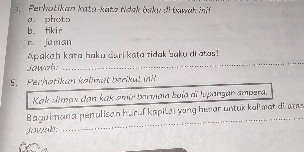 Perhatikan kata-kata tidak baku di bawah ini! 
a. photo 
b. fikir 
c. jaman 
Apakah kata baku dari kata tidak baku di atas? 
Jawab: 
_ 
5. Perhatikan kalimat berikut ini! 
Kak dimas dan kak amir bermain bola di lapangan ampera. 
_ 
Bagaimana penulisan huruf kapital yang benar untuk kalimat di atas 
Jawab: