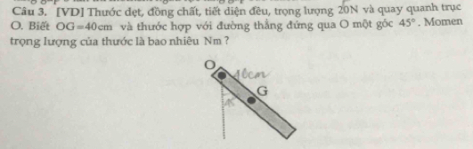 [VD] Thước đẹt, đồng chất, tiết diện đều, trọng lượng 20N và quay quanh trục 
O. Biết OG=40cm và thước hợp với đường thẳng đứng qua O một góc 45°. Momen 
trọng lượng của thước là bao nhiêu Nm ?
G