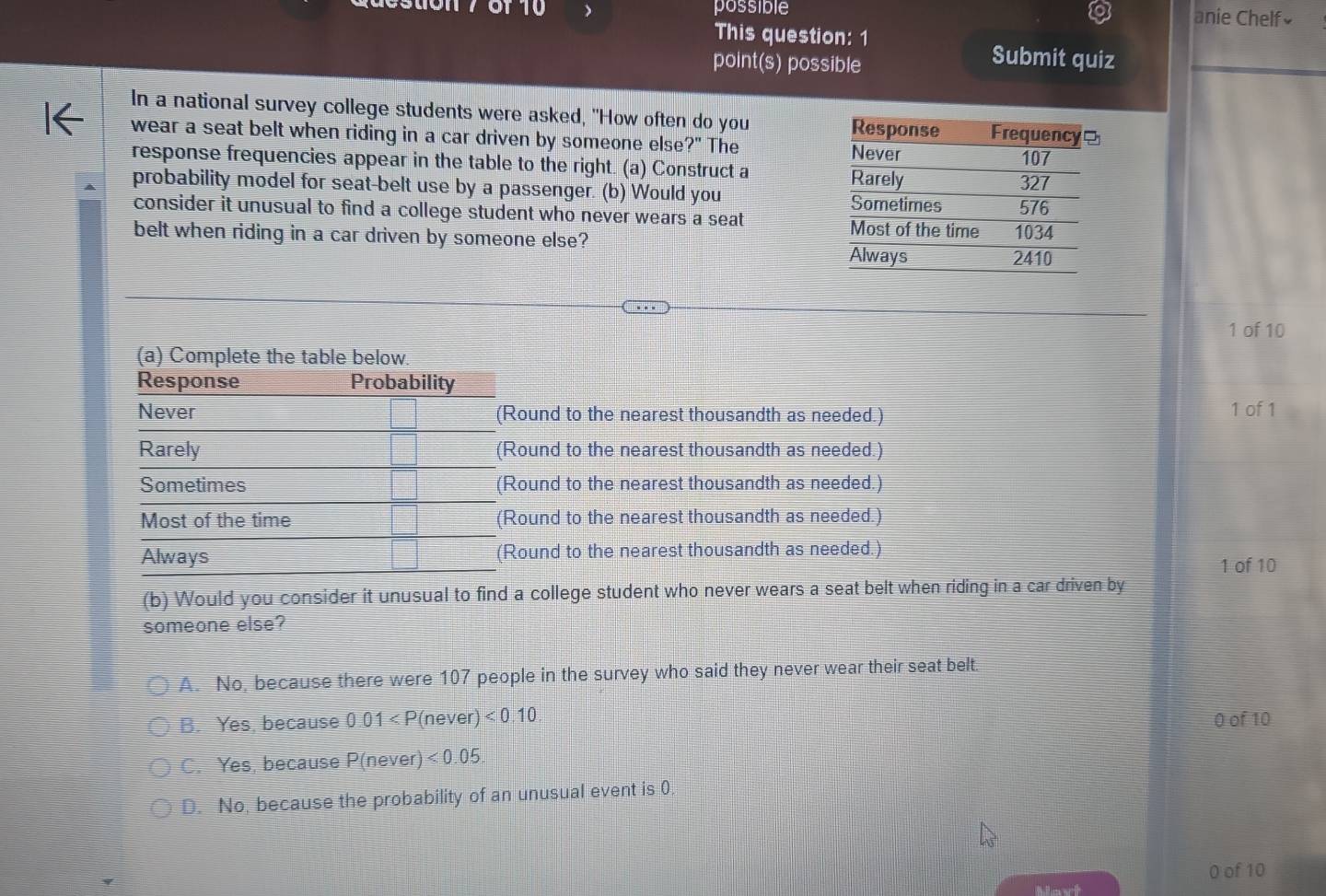 possible anie Chelf≌
This question: 1
point(s) possible
Submit quiz
In a national survey college students were asked, "How often do you 
wear a seat belt when riding in a car driven by someone else ?'' The 
response frequencies appear in the table to the right. (a) Construct a
probability model for seat-belt use by a passenger. (b) Would you 
consider it unusual to find a college student who never wears a seat 
belt when riding in a car driven by someone else?
1 of 10
(a) Complete the table below.
Response Probability
Never (Round to the nearest thousandth as needed.) 1 of 1
Rarely (Round to the nearest thousandth as needed.)
Sometimes (Round to the nearest thousandth as needed.)
Most of the time (Round to the nearest thousandth as needed.)
Always (Round to the nearest thousandth as needed.)
1 of 10
(b) Would you consider it unusual to find a college student who never wears a seat belt when riding in a car driven by
someone else?
A. No, because there were 107 people in the survey who said they never wear their seat belt.
B. Yes, because 0.01 <0.10 0 of 10
C. Yes, because P(never) <0.05.
D. No, because the probability of an unusual event is 0.
0 of 10