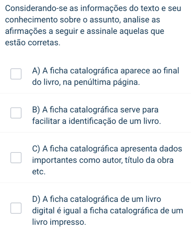 Considerando-se as informações do texto e seu
conhecimento sobre o assunto, analise as
afirmações a seguir e assinale aquelas que
estão corretas.
A) A ficha catalográfica aparece ao final
do livro, na penúltima página.
B) A ficha catalográfica serve para
facilitar a identificação de um livro.
C) A ficha catalográfica apresenta dados
importantes como autor, título da obra
etc.
D) A ficha catalográfica de um livro
digital é igual a ficha catalográfica de um
livro impresso.