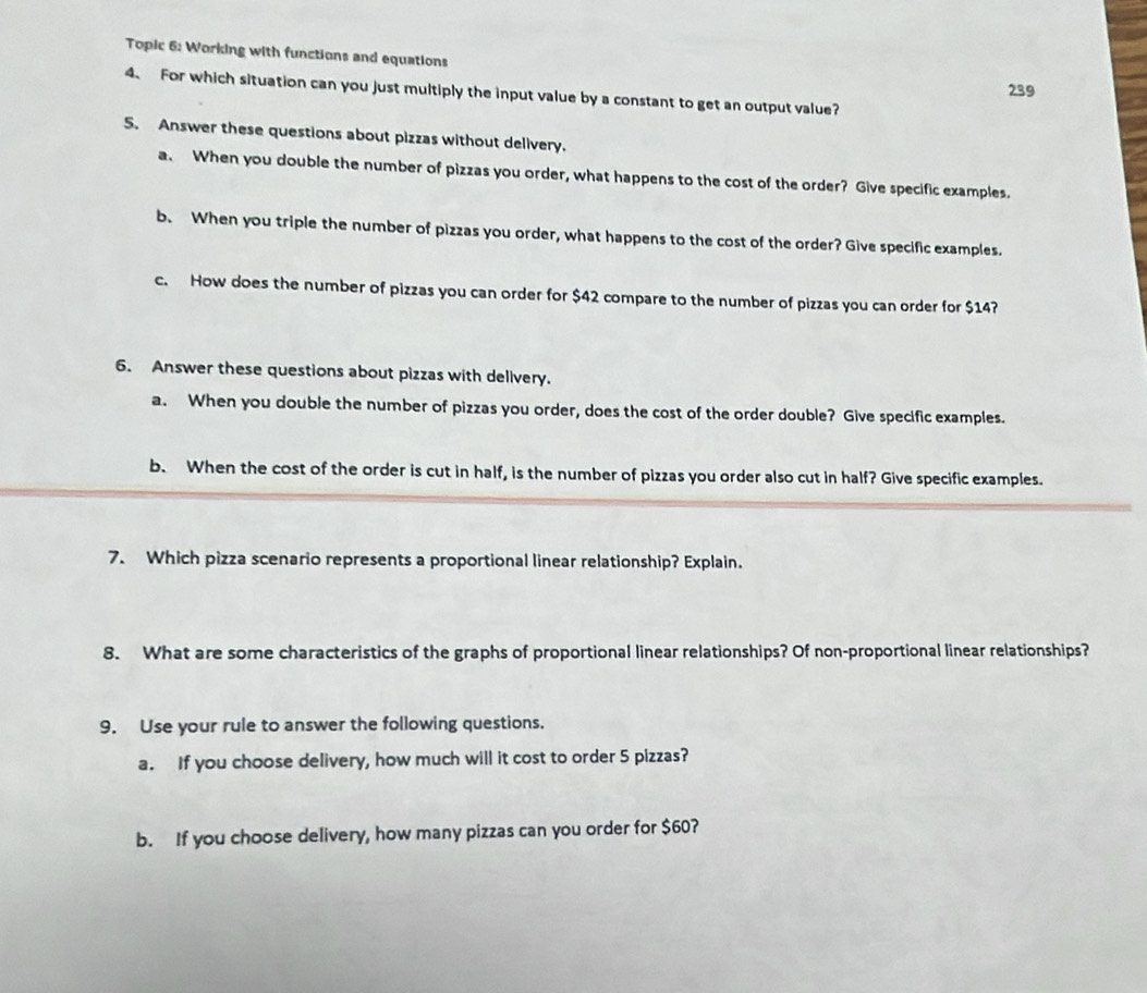 Topic 6: Working with functions and equations 
239 
4. For which situation can you just multiply the input value by a constant to get an output value? 
5. Answer these questions about pizzas without delivery. 
a. When you double the number of pizzas you order, what happens to the cost of the order? Give specific examples. 
b. When you triple the number of pizzas you order, what happens to the cost of the order? Give specific examples. 
c. How does the number of pizzas you can order for $42 compare to the number of pizzas you can order for $14? 
6. Answer these questions about pizzas with delivery. 
a. When you double the number of pizzas you order, does the cost of the order double? Give specific examples. 
b. When the cost of the order is cut in half, is the number of pizzas you order also cut in half? Give specific examples. 
7. Which pizza scenario represents a proportional linear relationship? Explain. 
8. What are some characteristics of the graphs of proportional linear relationships? Of non-proportional linear relationships? 
9. Use your rule to answer the following questions. 
a. If you choose delivery, how much will it cost to order 5 pizzas? 
b. If you choose delivery, how many pizzas can you order for $60?