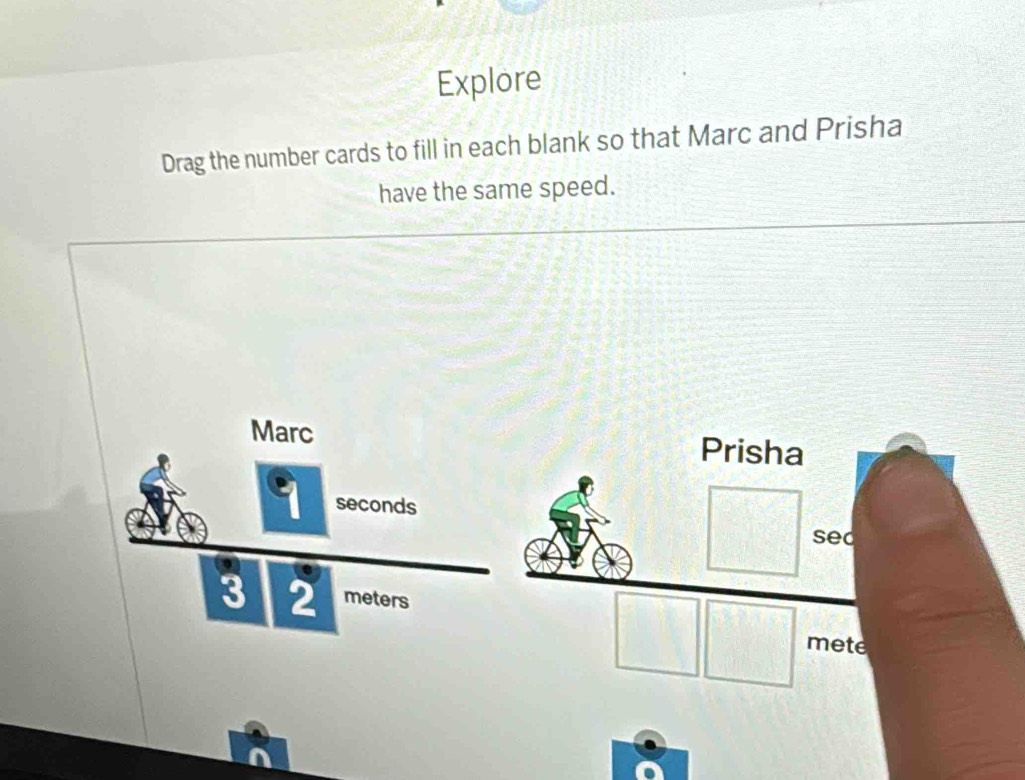 Explore 
Drag the number cards to fill in each blank so that Marc and Prisha 
have the same speed. 
Marc Prisha
9 seconds
sed 
a
3 2 meters
mete