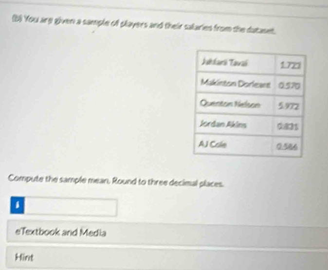 You are given a sample of players and their salaries from the dataset. 
Compute the sample mean, Round to three decimal places. 
1 
eTextbook and Media 
Hint