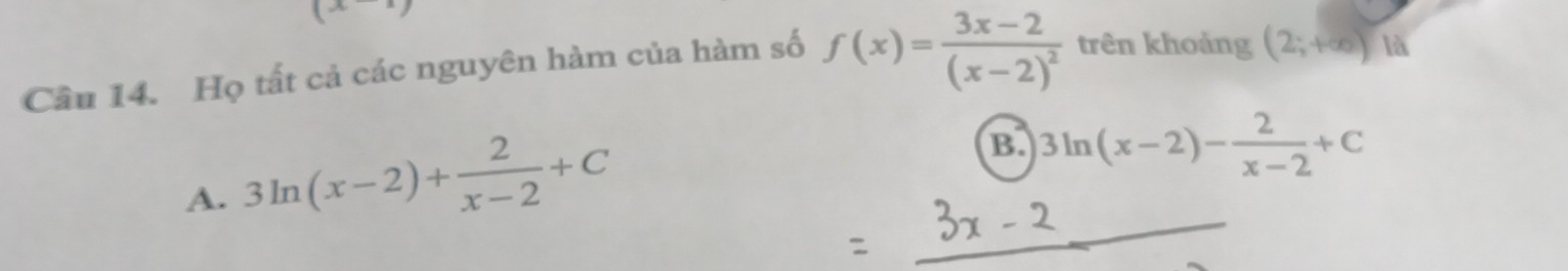 (x^(wedge))
Cầu 14. Họ tất cả các nguyên hàm của hàm số f(x)=frac 3x-2(x-2)^2 trên khoảng (2;+∈fty ) là
A. 3ln (x-2)+ 2/x-2 +C
B. 3ln (x-2)- 2/x-2 +C