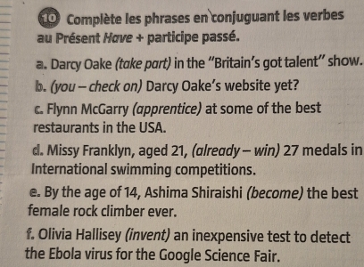 Complète les phrases en conjuguant les verbes 
au Présent Høve + participe passé. 
a. Darcy Oake (take part) in the “Britain’s got talent” show. 
b. (you - check on) Darcy Oake’s website yet? 
c. Flynn McGarry (apprentice) at some of the best 
restaurants in the USA. 
d. Missy Franklyn, aged 21, (already - win) 27 medals in 
International swimming competitions. 
e. By the age of 14, Ashima Shiraishi (become) the best 
female rock climber ever. 
f. Olivia Hallisey (invent) an inexpensive test to detect 
the Ebola virus for the Google Science Fair.