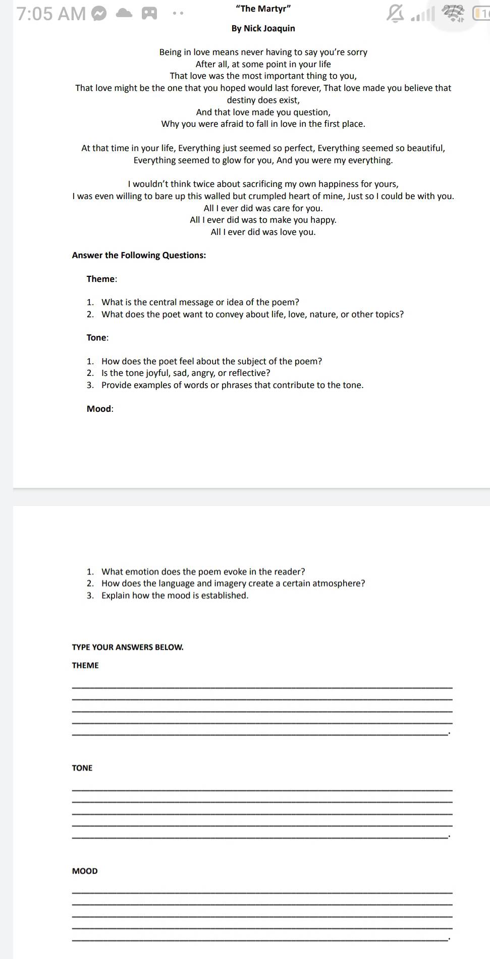 7:05 AM 
“The Martyr”
By Nick Joaquin
Being in love means never having to say you’re sorry
After all, at some point in your life
That love was the most important thing to you,
That love might be the one that you hoped would last forever, That love made you believe that
destiny does exist,
And that love made you question,
Why you were afraid to fall in love in the first place.
At that time in your life, Everything just seemed so perfect, Everything seemed so beautiful,
Everything seemed to glow for you, And you were my everything.
I wouldn’t think twice about sacrificing my own happiness for yours,
I was even willing to bare up this walled but crumpled heart of mine, Just so I could be with you.
All I ever did was care for you.
All I ever did was to make you happy.
All I ever did was love you.
Answer the Following Questions:
Theme:
1. What is the central message or idea of the poem?
2. What does the poet want to convey about life, love, nature, or other topics?
Tone:
1. How does the poet feel about the subject of the poem?
2. Is the tone joyful, sad, angry, or reflective?
3. Provide examples of words or phrases that contribute to the tone.
Mood:
1. What emotion does the poem evoke in the reader?
2. How does the language and imagery create a certain atmosphere?
3. Explain how the mood is established.
TYPE YOUR ANSWERS BELOW.
THEME
_
_
_
_
TONE
_
_
_
_
_
MOOD
_
_
_
_
_