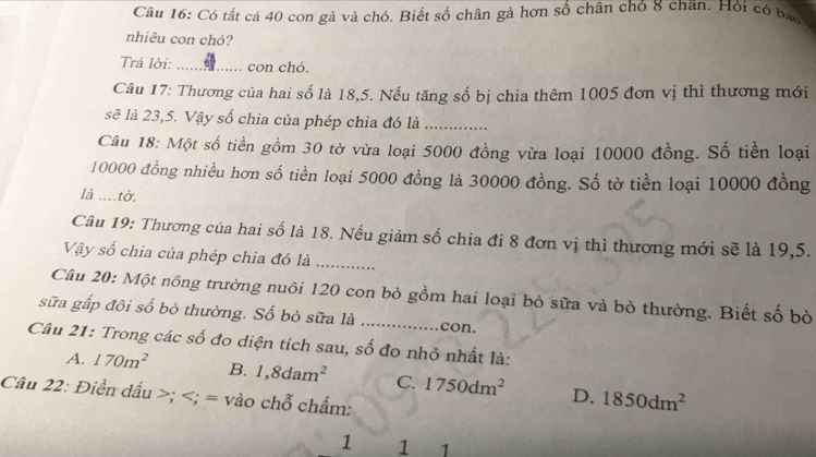 Có tất cả 40 con gà và chó. Biết số chân gà hơn số chân chó 8 chăn. Hỏi có bao
nhiêu con chó?
Trả lời: _con chó.
Câu 17: Thương của hai số là 18, 5. Nếu tăng số bị chia thêm 1005 đơn vị thì thương mới
sẽ là 23,5. Vậy số chia của phép chia đó là_
Câu 18: Một số tiền gồm 30 tờ vừa loại 5000 đồng vừa loại 10000 đồng. Số tiền loại
10000 đồng nhiều hơn số tiền loại 5000 đồng là 30000 đồng. Số tờ tiền loại 10000 đồng
là ....tờ.
Câu 19: Thương của hai số là 18. Nếu giảm số chia đi 8 đơn vị thì thương mới sẽ là 19, 5.
Vậy số chia của phép chia đó là_
Câu 20: Một nông trường nuôi 120 con bỏ gồm hai loại bỏ sữa và bò thường. Biết số bò
sữa gấp đôi số bỏ thường. Số bò sữa là _con.
Câu 21: Trong các số đo diện tích sau, số đo nhỏ nhất là:
A. 170m^2 B. 1,8dam^2 C. 1750dm^2 D. 1850dm^2
Câu 22: Điền dấu ; ; = vào chỗ chấm:
1 1 1