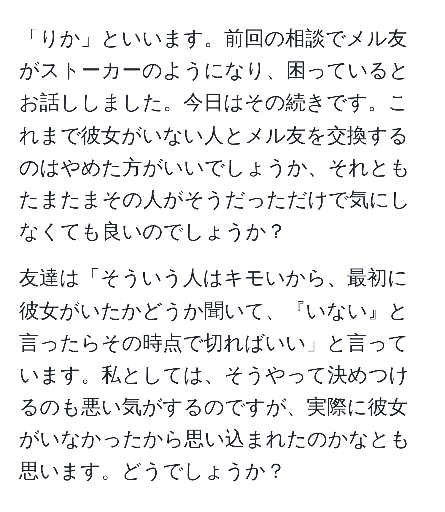 「りか」といいます。前回の相談でメル友がストーカーのようになり、困っているとお話ししました。今日はその続きです。これまで彼女がいない人とメル友を交換するのはやめた方がいいでしょうか、それともたまたまその人がそうだっただけで気にしなくても良いのでしょうか？

友達は「そういう人はキモいから、最初に彼女がいたかどうか聞いて、『いない』と言ったらその時点で切ればいい」と言っています。私としては、そうやって決めつけるのも悪い気がするのですが、実際に彼女がいなかったから思い込まれたのかなとも思います。どうでしょうか？