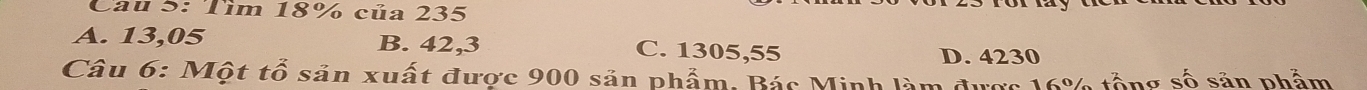 Cau 5: Tìm 18% của 235
A. 13,05 B. 42,3 C. 1305,55
D. 4230
Câu 6: Một tổ sản xuất được 900 sản phẩm. Bác Minh làm được 16% tổng số sản phẩm