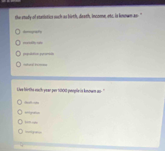 the study of statistics such as birth, death, income, etc. is known as- "
demography
mortality rate
population pyramids
natural increase
Live births each year per 1000 people is known as- *
death rate
emigration
birth rate
immigration