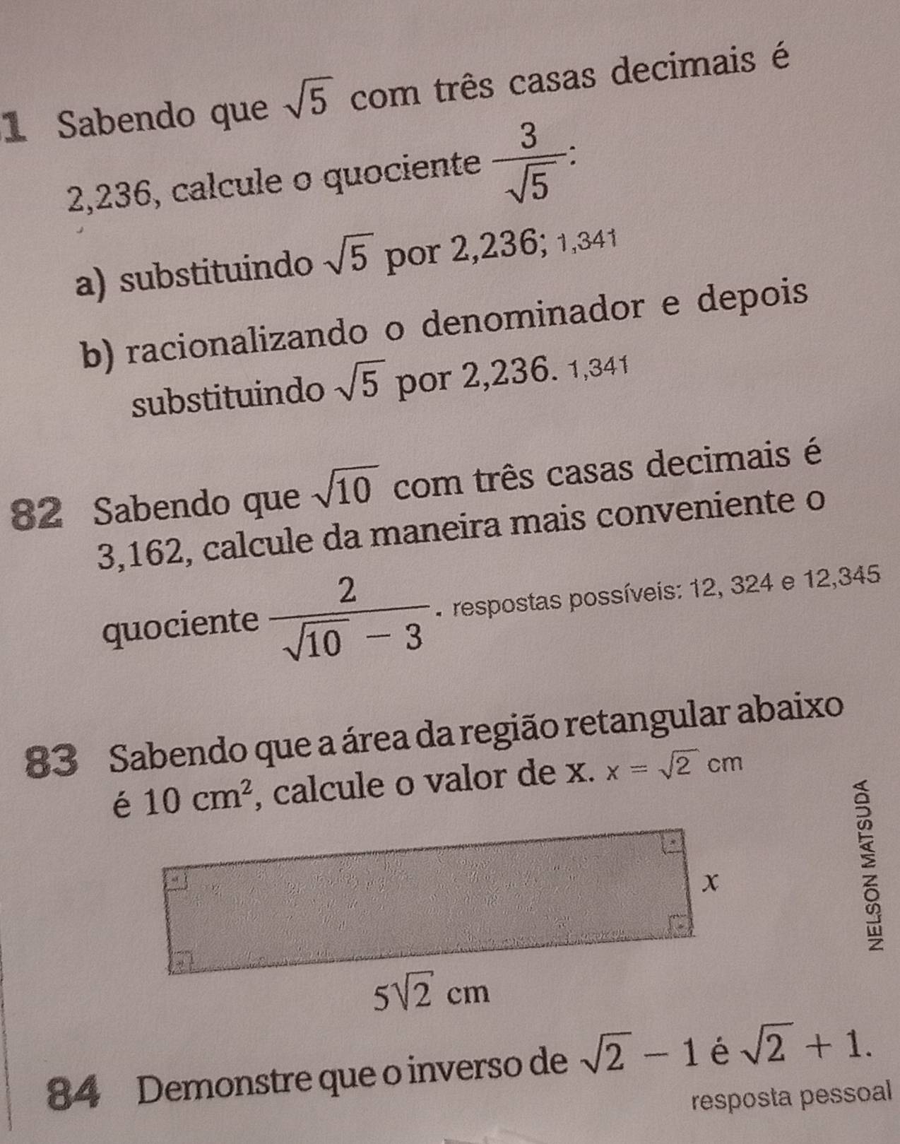 Sabendo que sqrt(5) com três casas decimais é
2,236, calcule o quociente  3/sqrt(5)  an
a) substituindo sqrt(5) por 2,236; 1,341
b) racionalizando o denominador e depois
substituindo sqrt(5) por 2,236. 1,341
82 Sabendo que sqrt(10) com três casas decimais é
3,162, calcule da maneira mais conveniente o
quociente  2/sqrt(10)-3  * respostas possíveis: 12, 324 e 12,345
83 Sabendo que a área da região retangular abaixo
é 10cm^2 , calcule o valor de x. x=sqrt(2)cm
84 Demonstre que o inverso de sqrt(2)-1 é sqrt(2)+1.
resposta pessoal