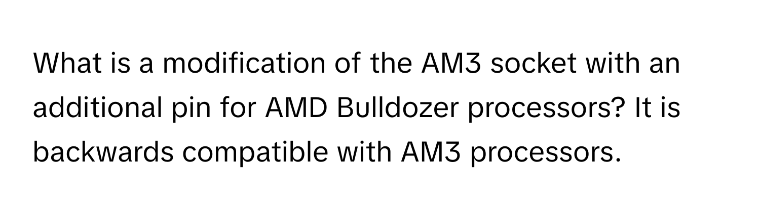 What is a modification of the AM3 socket with an additional pin for AMD Bulldozer processors? It is backwards compatible with AM3 processors.