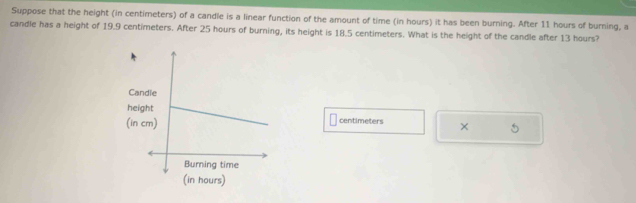 Suppose that the height (in centimeters) of a candle is a linear function of the amount of time (in hours) it has been burning. After 11 hours of burning, a 
candle has a height of 19.9 centimeters. After 25 hours of burning, its height is 18.5 centimeters. What is the height of the candle after 13 hours? 
C 
h 
(in cm) centimeters × 5
(in hours)