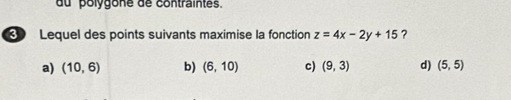 du polygone de contraintes.
3 Lequel des points suivants maximise la fonction z=4x-2y+15 ?
a) (10,6) b) (6,10) c) (9,3) d) (5,5)