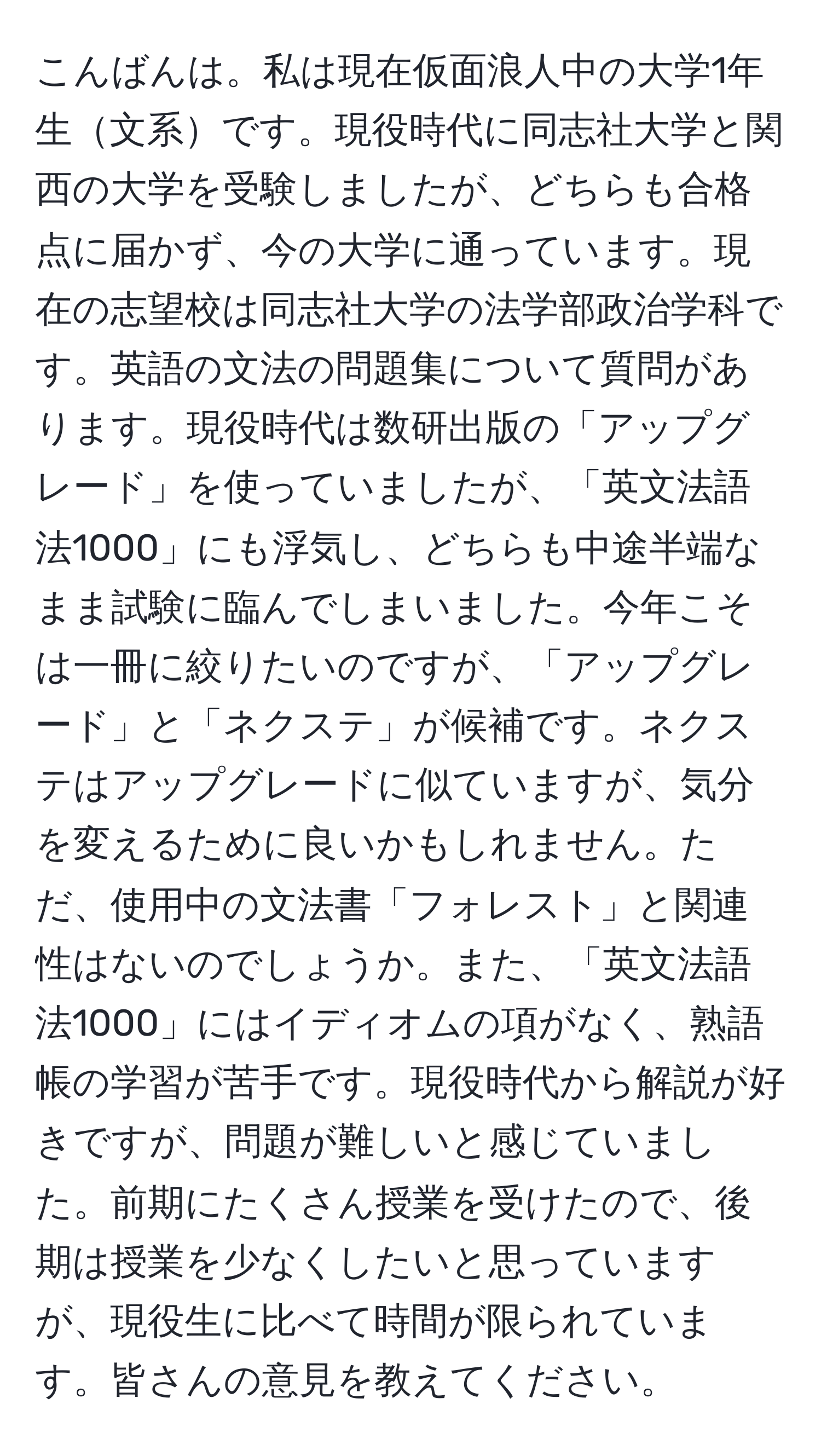 こんばんは。私は現在仮面浪人中の大学1年生文系です。現役時代に同志社大学と関西の大学を受験しましたが、どちらも合格点に届かず、今の大学に通っています。現在の志望校は同志社大学の法学部政治学科です。英語の文法の問題集について質問があります。現役時代は数研出版の「アップグレード」を使っていましたが、「英文法語法1000」にも浮気し、どちらも中途半端なまま試験に臨んでしまいました。今年こそは一冊に絞りたいのですが、「アップグレード」と「ネクステ」が候補です。ネクステはアップグレードに似ていますが、気分を変えるために良いかもしれません。ただ、使用中の文法書「フォレスト」と関連性はないのでしょうか。また、「英文法語法1000」にはイディオムの項がなく、熟語帳の学習が苦手です。現役時代から解説が好きですが、問題が難しいと感じていました。前期にたくさん授業を受けたので、後期は授業を少なくしたいと思っていますが、現役生に比べて時間が限られています。皆さんの意見を教えてください。