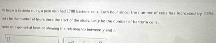 To begin a bacteria study, a petri dish had 1700 bacteria cells. Each hour since, the number of cells has increased by 14%. 
Let t be the number of hours since the start of the study. Let y be the number of bacteria cells. 
Write an exponential function showing the relationship between y and f.