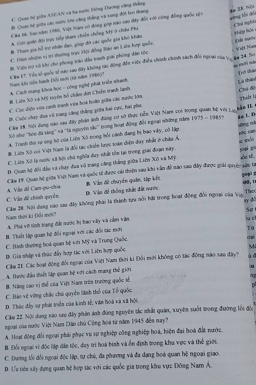 ậu 23. Nội
C. Quan hệ giữa ASEAN và ba nước Đông Dương căng thắng.
ường lối đối
D. Quan hệ giữa các nước lớn căng thẳng và xung đột leo thang.
Chủ nghĩa
Câu 16. Sau năm 1986, Việt Nam có đóng góp nào sau đây đối với cộng đồng quốc tế?
Hiệp hội
A. Gửi quân đội trực tiếp tham chiến chống Mỹ ở châu Phi.
Đất nước
B. Tham gia hỗ trợ nhân đạo, giúp đỡ các quốc gia khó khãn.
Việt Nan
C. Đàm nhiệm vị trí thường trực Hội đồng Bảo an Liên hợp quốc.
D. Viện trợ vũ khí cho phong trào đầu tranh giải phóng dân tộc.
ru mới nào
Cầu 17. Yếu tổ quốc tế nào sau đây không tác động đến việc điều chính chính sách đổi ngoại của Việ âu 24. So
Nam khi tiến hành Đối mới (từ năm 1986)?
Trở thàn
A. Cách mạng khoa học - công nghệ phát triển nhanh.
Là thàn
B. Liên Xô và Mỹ tuyên bố chẩm dứt Chiến tranh lạnh.
Chủ độ
C. Cục diện vừa cạnh tranh vừa hoà hoãn giữa các nước lớn.
Thiết lệ
D. Cuộc chạy đua vũ trang căng thẳng giữa hai cực, hai phe.
Câu 18. Nội dung nào sau đây phản ánh đúng cơ sở thực tiễn Việt Nam coi trọng quan hệ với Liệp hàn II.
nững nǎ
Xô như “hòn đá tảng” và “là nguyên tắc” trong hoạt động đổi ngoại những năm 1975 - 1985? âu 1. Đ
A. Tranh thủ sự ủng hộ của Liên Xô trong bối cảnh đang bị bao vây, cô lập.
rớc san
B. Liên Xô coi Việt Nam là đối tác chiến lược toàn diện duy nhất ở châu Á.
lc mối
C. Liên Xô là nước xã hội chủ nghĩa duy nhất tồn tại trong giai đoạn này.
oại gia
D. Quan hệ đối đầu và chạy đua vũ trang căng thẳng giữa Liên Xô và Mỹ. tốc tế,
Câu 19. Quan hệ giữa Việt Nam và quốc tế được cải thiện sau khi vấn đề nào sau đây được giải quyển sức tạ
A. Vấn đề Cam-pu-chia. B. Vấn đề chuyển quân, tập kết. goại g
00, t
C. Vấn đề chính quyền. D. Vấn đề thống nhất đất nước.
The
ay đồ
Câu 20. Nội dung nào sau đây không phải là thành tựu nổi bật trong hoạt động đối ngoại của Việ
Sự t
Nam thời kì Đổi mới?
A. Phá vỡ tình trạng đất nước bị bao vây và cẩm vận.
lu ch
B. Thiết lập quan hệ đối ngoại với các đối tác mới.
Từ
C. Bình thường hoá quan hệ với Mỹ và Trung Quốc.
oại
D. Gia nhập và thúc đầy hợp tác với Liên hợp quốc.
Mô
Câu 21. Các hoạt động đối ngoại của Việt Nam thời kì Đổi mới không có tác động nào sau đây? ù d
A. Bước đầu thiết lập quan hệ với cách mạng thế giới.
iu
_B. Nâng cao vị thế của Việt Nam trên trường quốc tế.
ng
p
C. Bảo vệ vững chắc chủ quyền lãnh thổ của Tổ quốc.
D. Thúc đầy sự phát triển của kinh tế, văn hoá và xã hội. :
Câu 22. Nội dung nào sau đây phản ánh đúng nguyên tắc nhất quán, xuyên suốt trong đường lối đổi
ngoại của nước Việt Nam Dân chủ Cộng hoà từ năm 1945 đến nay?
A. Hoạt động đối ngoại phải phục vụ sự nghiệp công nghiệp hoá, hiện đại hoá đất nước.
B. Đối ngoại vì độc lập dân tộc, duy trì hoà bình và ổn định trong khu vực và thế giới.
C. Đường lối đối ngoại độc lập, tự chủ, đa phương và đa dạng hoá quan hệ ngoại giao.
D. Ưu tiên xây dựng quan hệ hợp tác với các quốc gia trong khu vực Đông Nam Á.