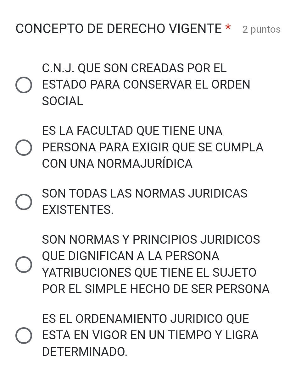 CONCEPTO DE DERECHO VIGENTE * 2 puntos
C.N.J. QUE SON CREADAS POR EL
ESTADO PARA CONSERVAR EL ORDEN
SOCIAL
ES LA FACULTAD QUE TIENE UNA
PERSONA PARA EXIGIR QUE SE CUMPLA
CON UNA NORMAJURÍDICA
SON TODAS LAS NORMAS JURIDICAS
EXISTENTES.
SON NORMAS Y PRINCIPIOS JURIDICOS
QUE DIGNIFICAN A LA PERSONA
YATRIBUCIONES QUE TIENE EL SUJETO
POR EL SIMPLE HECHO DE SER PERSONA
ES EL ORDENAMIENTO JURIDICO QUE
ESTA EN VIGOR EN UN TIEMPO Y LIGRA
DETERMINADO.