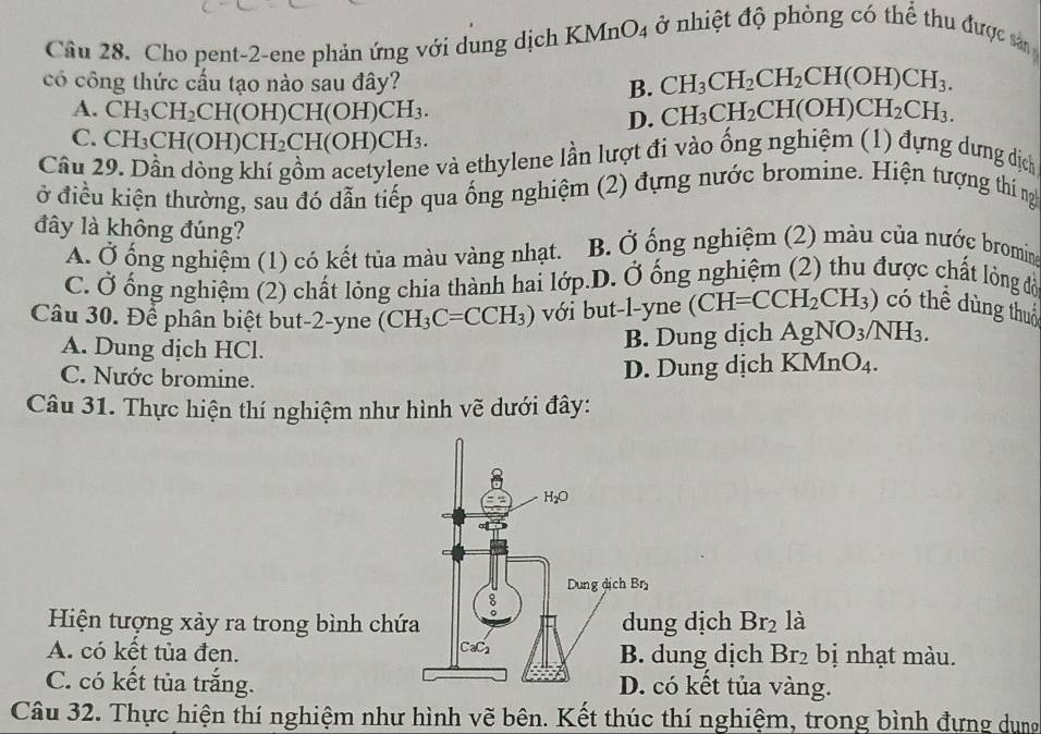 Cầu 28. Cho pent-2-ene phản ứng với dung dịch KMnO_4 ở nhiệt độ phòng có thể thu được sa 
có công thức cấu tạo nào sau đây? B. CH_3CH_2CH_2CH(OH)CH_3.
A. CH_3CH_2CH(OH)CH(OH)CH_3. D. CH_3CH_2CH(OH)CH_2CH_3.
C. CH_3CH(OH)CH_2CH(OH)CH_3.
Câu 29. Dần dòng khí gồm acetylene và ethylene lần lượt đi vào ống nghiệm (1) đựng dưng dịch
ở điều kiện thường, sau đó dẫn tiếp qua ống nghiệm (2) đựng nước bromine. Hiện tượng thí ngh
đây là không đúng? B. Ở ống nghiệm (2) màu của nước bromine
A. Ở ống nghiệm (1) có kết tủa màu vàng nhạt.
C. Ở ống nghiệm (2) chất lỏng chia thành hai lớp.D. Ở ống nghiệm (2) thu được chất lòng đồ
Câu 30. Để phân biệt but-2-yne (CH_3C=CCH_3) với but-l-yne (CH=CCH_2CH_3) có thể dùng thuộ
B. Dung dịch AgNO_3/NH_3.
A. Dung dịch HCl. O_4
C. Nước bromine.
D. Dung dịch KMr
Câu 31. Thực hiện thí nghiệm như hình vẽ dưới đây:
Hiện tượng xảy ra trong bình chứg dịch Br_2 là
A. có kết tủa đen.dung dịch Br_2 bị nhạt màu.
C. có kết tủa trắng.có kết tủa vàng.
Câu 32. Thực hiện thí nghiệm như hình vẽ bên. Kết thúc thí nghiệm, trong bình đựng dụng