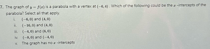 The graph of y=f(x) is a parabola with a vertex at (-6,4). Which of the following could be the z -intercepts of the
parabola? Select all that apply.
i. (-6,0) and (4,0)
ii. (-16,0) and (4,0)
iii. (-4,0) and (6,0)
iv. (-8,0) and (-4,0)
v. The graph has no x -intercepts