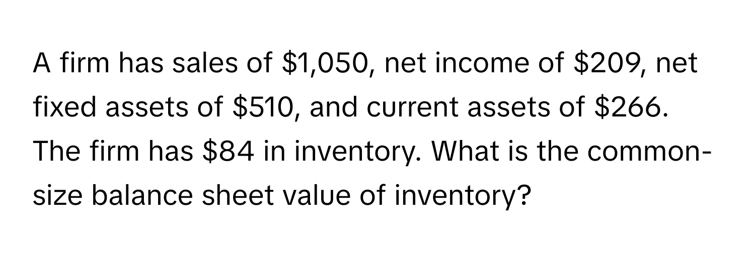 A firm has sales of $1,050, net income of $209, net fixed assets of $510, and current assets of $266. The firm has $84 in inventory. What is the common-size balance sheet value of inventory?