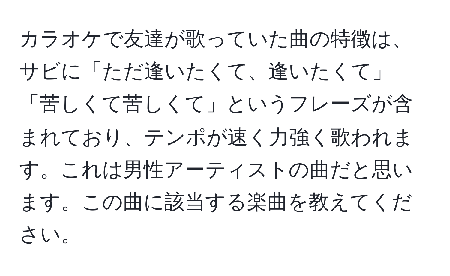 カラオケで友達が歌っていた曲の特徴は、サビに「ただ逢いたくて、逢いたくて」「苦しくて苦しくて」というフレーズが含まれており、テンポが速く力強く歌われます。これは男性アーティストの曲だと思います。この曲に該当する楽曲を教えてください。