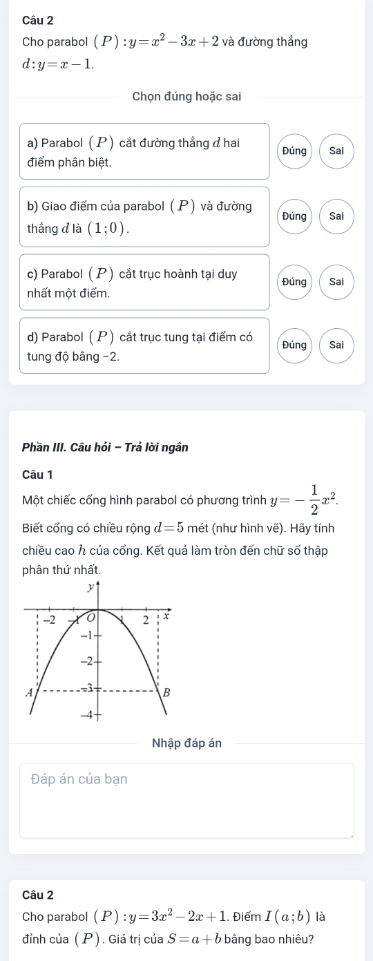 Cho parabol (P):y=x^2-3x+2 và đường thẳng
d:y=x-1. 
Chọn đúng hoặc sai 
a) Parabol ( P) cắt đường thẳng đ hai Đúng Sai 
điểm phân biệt. 
b) Giao điểm của parabol (P) và đường Đúng Sai 
thẳng d là (1;0). 
c) Parabol ( P) cắt trục hoành tại duy Đúng Sai 
nhất một điểm. 
d) Parabol ( P) cắt trục tung tại điểm có Đúng Sai 
tung độ bằng −2. 
Phần III. Câu hỏi - Trả lời ngắn 
Câu 1 
Một chiếc cổng hình parabol có phương trình y=- 1/2 x^2. 
Biết cổng có chiều rộng d=5 mét (như hình vẽ). Hãy tính 
chiều cao h của cổng. Kết quả làm tròn đến chữ số thập 
phân thứ nhất. 
Nhập đáp án 
Đáp án của bạn 
Câu 2 
Cho parabol (P):y=3x^2-2x+1. Điểm I(a;b) là 
đỉnh của (P). Giá trị của S=a+b bằng bao nhiêu?