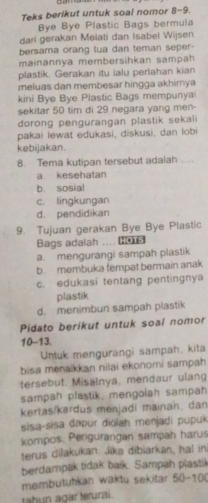 Teks berikut untuk soal nomor 8~9.
Bye Bye Plastic Bags bermula
dari gerakan Melati dan Isabel Wijsen
bersama orang tua dan teman seper-
mainannya membersihkan sampah
plastik. Gerakan itu lalu perlahan kian
meluas dan membesar hingga akhirnya
kini Bye Bye Plastic Bags mempunyai
sekitar 50 tim di 29 negara yang men-
dorong pengurangan plastik sekali
pakai lewat edukasi, diskusi, dan lobi
kebijakan.
8. Tema kutipan tersebut adalah ....
a. kesehatan
b. sosial
c. lingkungan
d. pendidikan
9. Tujuan gerakan Bye Bye Plastic
Bags adaiah ... HOTS
a. mengurangi sampah plastik
b. membuka tempat bermain anak
c. edukasi tentang pentingnya
plastik
d. menimbun sampah plastik
Pidato berikut untuk soal nomor
10-13.
Untuk mengurangi sampah, kita
bisa menaikkan nitai ekonomi sampah
tersebut. Misainya, mendaur ulang
sampah plastik, mengolah sampah
kertas/kardus menjadi mainan, dan
sisa-sɨsa dapur diolah menjadi pupuk
kompos. Pengurangan sampah harus
terus dilakukan. Jika dibiarkan, hal in
berdampak tidak balk. Sampah plastik
membutuhkan waktu sekitar 50-100
tahun agar terurai.