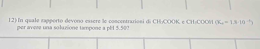 In quale rapporto devono essere le concentrazioni di CH_3COOK e CH_3 COOH (K_a=1.8· 10^(-5))
per avere una soluzione tampone a pH 5.50?